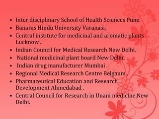 • Inter disciplinary School of Health Sciences Pune.
• Banaras Hindu University Varanasi.
• Central institute for medicinal and aromatic plants
Lucknow .
• Indian Council for Medical Research New Delhi.
• National medicinal plant board New Delhi.
• Indian drug manufacturer Mumbai .
• Regional Medical Research Centre Belgaum .
• Pharmaceutical Education and Research
Development Ahmedabad .
• Central Council for Research in Unani medicine New
Delhi.
 