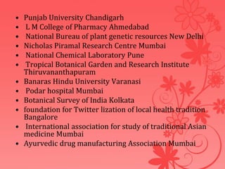 • Punjab University Chandigarh
• L M College of Pharmacy Ahmedabad
• National Bureau of plant genetic resources New Delhi
• Nicholas Piramal Research Centre Mumbai
• National Chemical Laboratory Pune
• Tropical Botanical Garden and Research Institute
Thiruvananthapuram
• Banaras Hindu University Varanasi
• Podar hospital Mumbai
• Botanical Survey of India Kolkata
• foundation for Twitter lization of local health tradition
Bangalore
• International association for study of traditional Asian
medicine Mumbai
• Ayurvedic drug manufacturing Association Mumbai
 