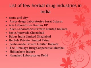 List of few herbal drug industries in
India
• name and city-
• Anser drugs Laboratories Surat Gujarat
• Acis Laboratories Kanpur UP
• Allen Laboratories Private Limited Kolkata
• basic Ayurveda Ghaziabad
• Dabur India Limited Ghaziabad
• Herbals Private Limited Patna
• herbo made Private Limited Kolkata
• The Himalaya Drug Cooperative Mumbai
• Shilpachem Indore
• Hamdard Laboratories Delhi
 