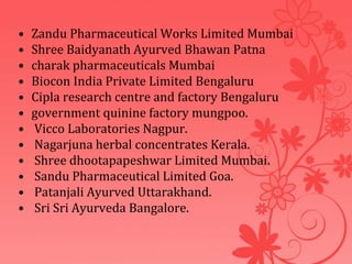 • Zandu Pharmaceutical Works Limited Mumbai
• Shree Baidyanath Ayurved Bhawan Patna
• charak pharmaceuticals Mumbai
• Biocon India Private Limited Bengaluru
• Cipla research centre and factory Bengaluru
• government quinine factory mungpoo.
• Vicco Laboratories Nagpur.
• Nagarjuna herbal concentrates Kerala.
• Shree dhootapapeshwar Limited Mumbai.
• Sandu Pharmaceutical Limited Goa.
• Patanjali Ayurved Uttarakhand.
• Sri Sri Ayurveda Bangalore.
 