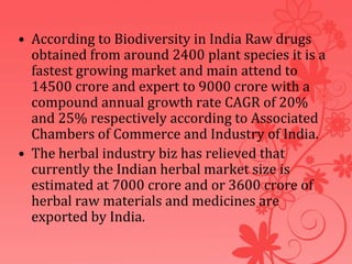 • According to Biodiversity in India Raw drugs
obtained from around 2400 plant species it is a
fastest growing market and main attend to
14500 crore and expert to 9000 crore with a
compound annual growth rate CAGR of 20%
and 25% respectively according to Associated
Chambers of Commerce and Industry of India.
• The herbal industry biz has relieved that
currently the Indian herbal market size is
estimated at 7000 crore and or 3600 crore of
herbal raw materials and medicines are
exported by India.
 