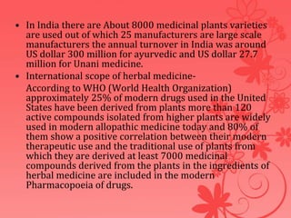 • In India there are About 8000 medicinal plants varieties
are used out of which 25 manufacturers are large scale
manufacturers the annual turnover in India was around
US dollar 300 million for ayurvedic and US dollar 27.7
million for Unani medicine.
• International scope of herbal medicine-
According to WHO (World Health Organization)
approximately 25% of modern drugs used in the United
States have been derived from plants more than 120
active compounds isolated from higher plants are widely
used in modern allopathic medicine today and 80% of
them show a positive correlation between their modern
therapeutic use and the traditional use of plants from
which they are derived at least 7000 medicinal
compounds derived from the plants in the ingredients of
herbal medicine are included in the modern
Pharmacopoeia of drugs.
 