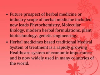 • Future prospect of herbal medicine or
industry scope of herbal medicine included
new leads Phytochemistry, Molecular
Biology, modern herbal formulations, plant
biotechnology, genetic engineering.
• Herbal medicines based traditional Medical
System of treatment is a rapidly growing
Healthcare system of economic importance
and is now widely used in many countries of
the world.
 
