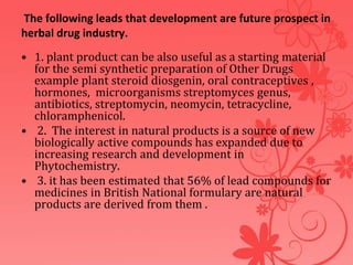 The following leads that development are future prospect in
herbal drug industry.
• 1. plant product can be also useful as a starting material
for the semi synthetic preparation of Other Drugs
example plant steroid diosgenin, oral contraceptives ,
hormones, microorganisms streptomyces genus,
antibiotics, streptomycin, neomycin, tetracycline,
chloramphenicol.
• 2. The interest in natural products is a source of new
biologically active compounds has expanded due to
increasing research and development in
Phytochemistry.
• 3. it has been estimated that 56% of lead compounds for
medicines in British National formulary are natural
products are derived from them .
 