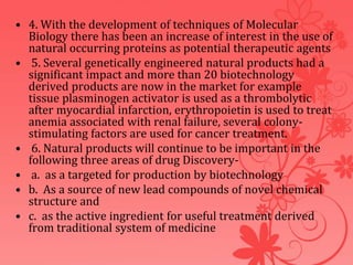 • 4. With the development of techniques of Molecular
Biology there has been an increase of interest in the use of
natural occurring proteins as potential therapeutic agents
• 5. Several genetically engineered natural products had a
significant impact and more than 20 biotechnology
derived products are now in the market for example
tissue plasminogen activator is used as a thrombolytic
after myocardial infarction, erythropoietin is used to treat
anemia associated with renal failure, several colony-
stimulating factors are used for cancer treatment.
• 6. Natural products will continue to be important in the
following three areas of drug Discovery-
• a. as a targeted for production by biotechnology
• b. As a source of new lead compounds of novel chemical
structure and
• c. as the active ingredient for useful treatment derived
from traditional system of medicine
 
