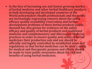 • In the face of increasing use and fastest growing market
of herbal medicine and other herbal Healthcare products
in both developing and developed countries of the
World policymakers Health professionals and the public
are increasingly expressing concern about the safety
efficacy quality availability reservation and further
development problems of these herbal products public
demand has also grown for evidence on the safety
efficacy and quality of herbal products and traditional
medicine and complementary and Alternative Medicine
practices in order to ensure quality and safety of herbal
medicines their production sale and use should be
officially and legally controlled by established rules and
regulations so that herbal medicines can be used a safely
for medical and therapeutic purpose and efforts should
be made to raise public awareness about the risk and
benefits of using herbal medicines.
 