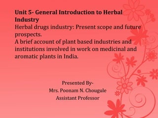 Unit 5- General Introduction to Herbal
Industry
Herbal drugs industry: Present scope and future
prospects.
A brief account of plant based industries and
institutions involved in work on medicinal and
aromatic plants in India.
Presented By-
Mrs. Poonam N. Chougule
Assistant Professor
 