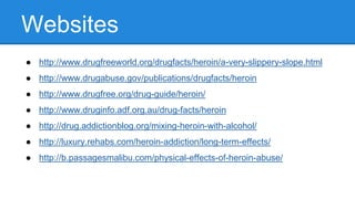 Websites
● http://www.drugfreeworld.org/drugfacts/heroin/a-very-slippery-slope.html
● http://www.drugabuse.gov/publications/drugfacts/heroin
● http://www.drugfree.org/drug-guide/heroin/
● http://www.druginfo.adf.org.au/drug-facts/heroin
● http://drug.addictionblog.org/mixing-heroin-with-alcohol/
● http://luxury.rehabs.com/heroin-addiction/long-term-effects/
● http://b.passagesmalibu.com/physical-effects-of-heroin-abuse/
 