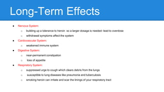 Long-Term Effects
● Nervous System:
o building up a tolerance to heroin so a larger dosage is needed- lead to overdose
o withdrawal symptoms affect the system
● Cardiovascular System:
o weakened immune system
● Digestive System:
o near-permanent constipation
o loss of appetite
● Respiratory System:
o suppressed urge to cough which clears debris from the lungs
o susceptible to lung diseases like pneumonia and tuberculosis
o smoking heroin can irritate and scar the linings of your respiratory tract
 