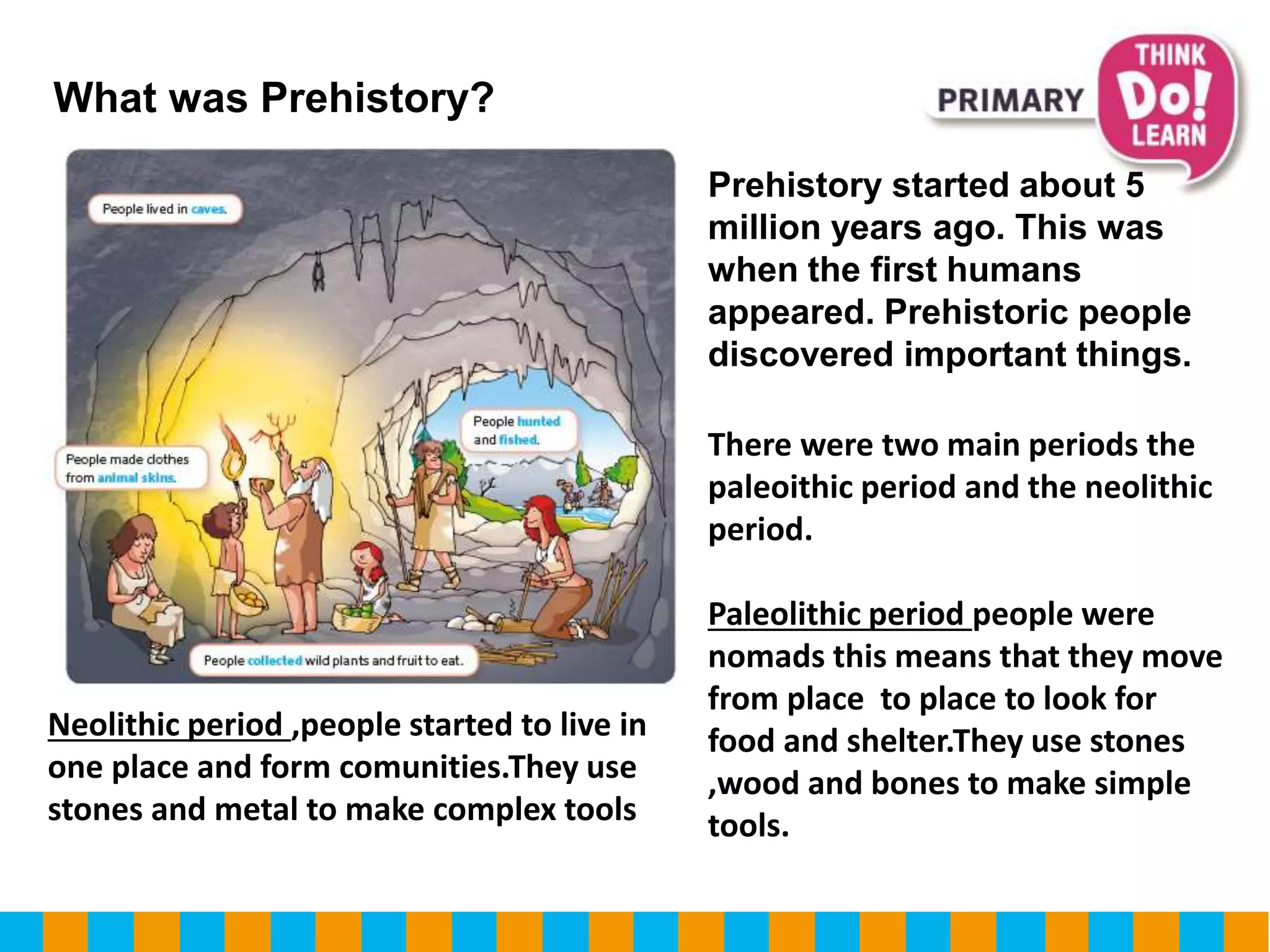 What was Prehistory?
Prehistory started about 5
million years ago. This was
when the first humans
appeared. Prehistoric people
discovered important things.
There were two main periods the
paleoithic period and the neolithic
period.
Paleolithic period people were
nomads this means that they move
from place to place to look for
food and shelter.They use stones
,wood and bones to make simple
tools.
Neolithic period ,people started to live in
one place and form comunities.They use
stones and metal to make complex tools
 