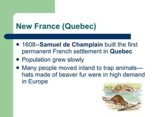 New France (Quebec) 1608-- Samuel de Champlain  built the first permanent French settlement in  Quebec Population grew slowly Many people moved inland to trap animals—hats made of beaver fur were in high demand in Europe 