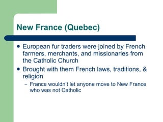 New France (Quebec) European fur traders were joined by French farmers, merchants, and missionaries from the Catholic Church Brought with them French laws, traditions, & religion France wouldn’t let anyone move to New France who was not Catholic 