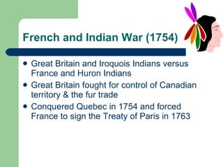 French and Indian War (1754) Great Britain and Iroquois Indians versus France and Huron Indians Great Britain fought for control of Canadian territory & the fur trade Conquered Quebec in 1754 and forced France to sign the Treaty of Paris in 1763 