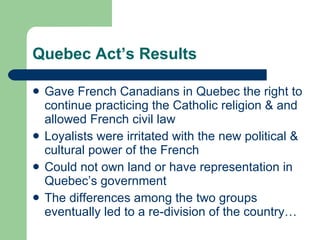 Quebec Act’s Results Gave French Canadians in Quebec the right to continue practicing the Catholic religion & and allowed French civil law Loyalists were irritated with the new political & cultural power of the French Could not own land or have representation in Quebec’s government The differences among the two groups eventually led to a re-division of the country… 