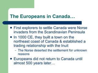 The Europeans in Canada… First explorers to settle Canada were Norse invaders from the Scandinavian Peninsula In 1000 CE, they built a town on the northeast coast of Canada & established a trading relationship with the Inuit The Norse deserted the settlement for unknown reasons Europeans did not return to Canada until almost 500 years later… 