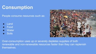 Consumption
People consume resources such as:
●
●
●
●

Land
Food
Water
Soils

Over-consumption uses up or severely depletes supplies of both
renewable and non-renewable resources faster than they can replenish
themselves.

 