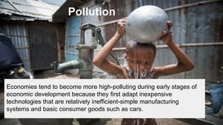 Pollution

Economies tend to become more high-polluting during early stages of
economic development because they first adapt inexpensive
technologies that are relatively inefficient-simple manufacturing
systems and basic consumer goods such as cars.

 