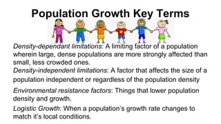 Population Growth Key Terms
Density-dependant limitations: A limiting factor of a population
wherein large, dense populations are more strongly affected than
small, less crowded ones.
Density-independent limitations: A factor that affects the size of a
population independent or regardless of the population density
Environmental resistance factors: Things that lower population
density and growth.
Logistic Growth: When a population’s growth rate changes to
match it’s local conditions.

 