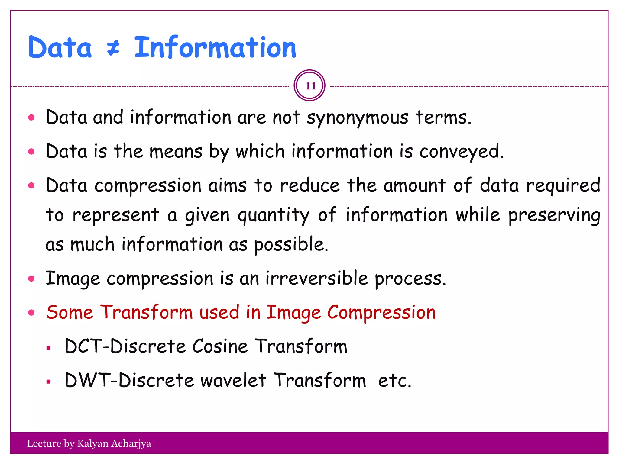 Data ≠ Information
Lecture by Kalyan Acharjya
 Data and information are not synonymous terms.
 Data is the means by which information is conveyed.
 Data compression aims to reduce the amount of data required
to represent a given quantity of information while preserving
as much information as possible.
 Image compression is an irreversible process.
 Some Transform used in Image Compression
 DCT-Discrete Cosine Transform
 DWT-Discrete wavelet Transform etc.
11
 