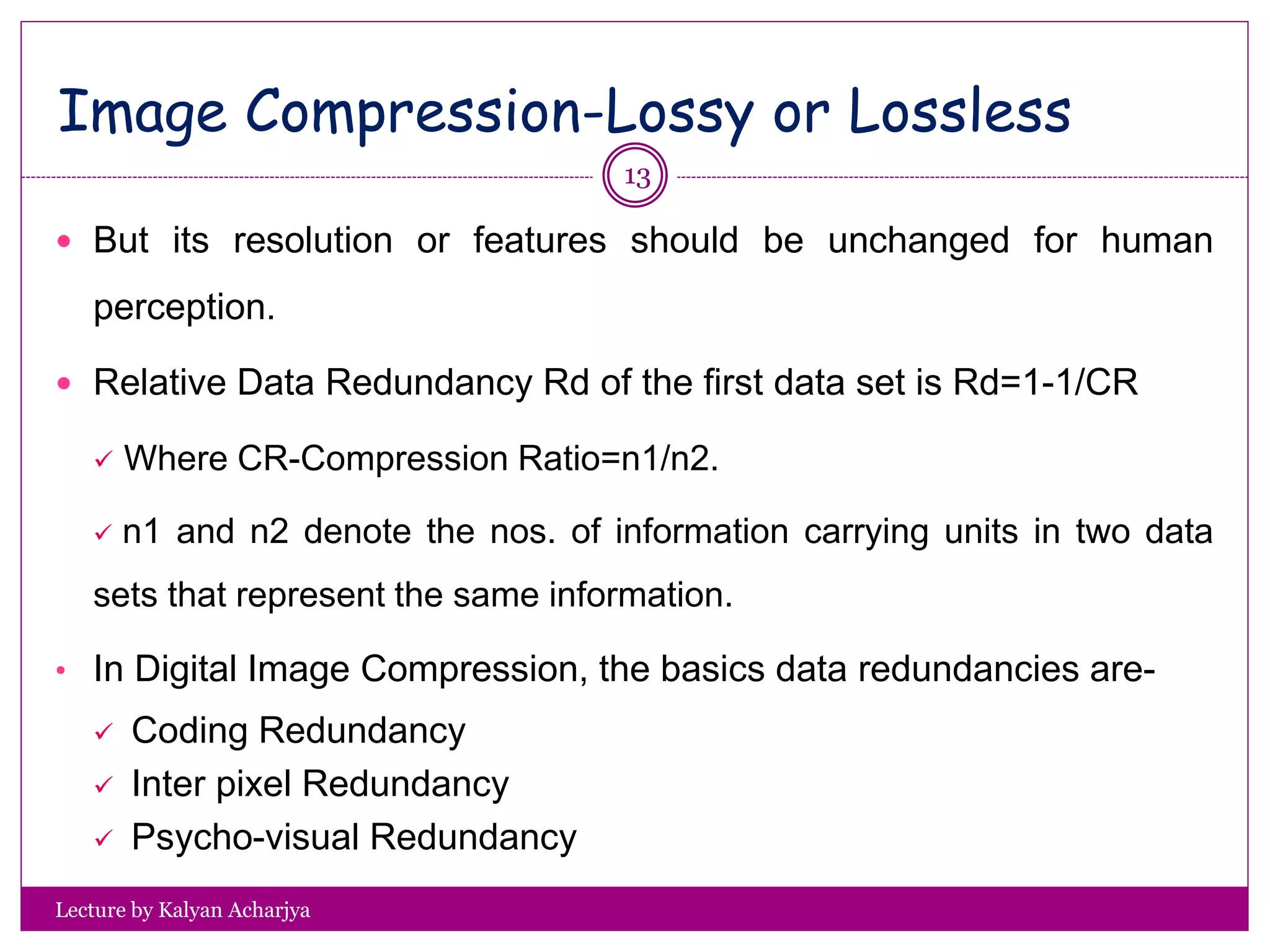 Image Compression-Lossy or Lossless
Lecture by Kalyan Acharjya
 But its resolution or features should be unchanged for human
perception.
 Relative Data Redundancy Rd of the first data set is Rd=1-1/CR
 Where CR-Compression Ratio=n1/n2.
 n1 and n2 denote the nos. of information carrying units in two data
sets that represent the same information.
• In Digital Image Compression, the basics data redundancies are-
 Coding Redundancy
 Inter pixel Redundancy
 Psycho-visual Redundancy
13
 