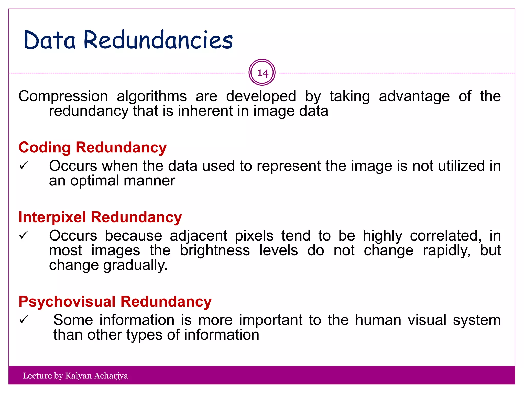 Lecture by Kalyan Acharjya
14
Compression algorithms are developed by taking advantage of the
redundancy that is inherent in image data
Coding Redundancy
 Occurs when the data used to represent the image is not utilized in
an optimal manner
Interpixel Redundancy
 Occurs because adjacent pixels tend to be highly correlated, in
most images the brightness levels do not change rapidly, but
change gradually.
Psychovisual Redundancy
 Some information is more important to the human visual system
than other types of information
Data Redundancies
 