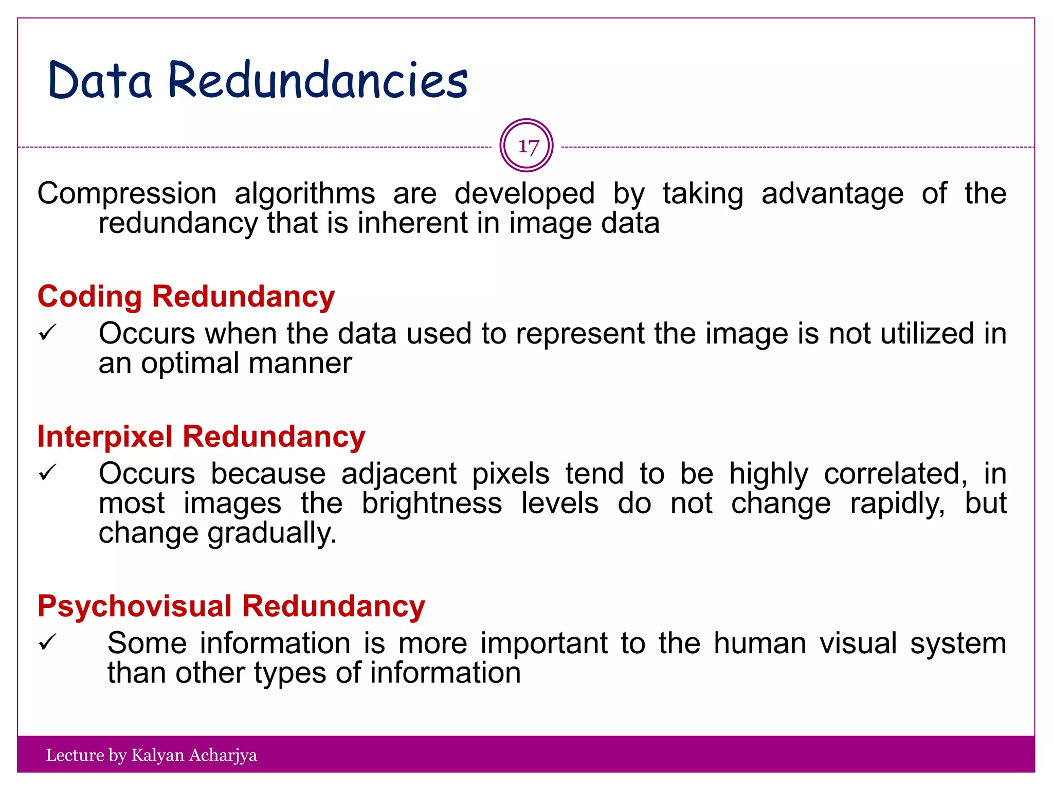 Lecture by Kalyan Acharjya
17
Compression algorithms are developed by taking advantage of the
redundancy that is inherent in image data
Coding Redundancy
 Occurs when the data used to represent the image is not utilized in
an optimal manner
Interpixel Redundancy
 Occurs because adjacent pixels tend to be highly correlated, in
most images the brightness levels do not change rapidly, but
change gradually.
Psychovisual Redundancy
 Some information is more important to the human visual system
than other types of information
Data Redundancies
 