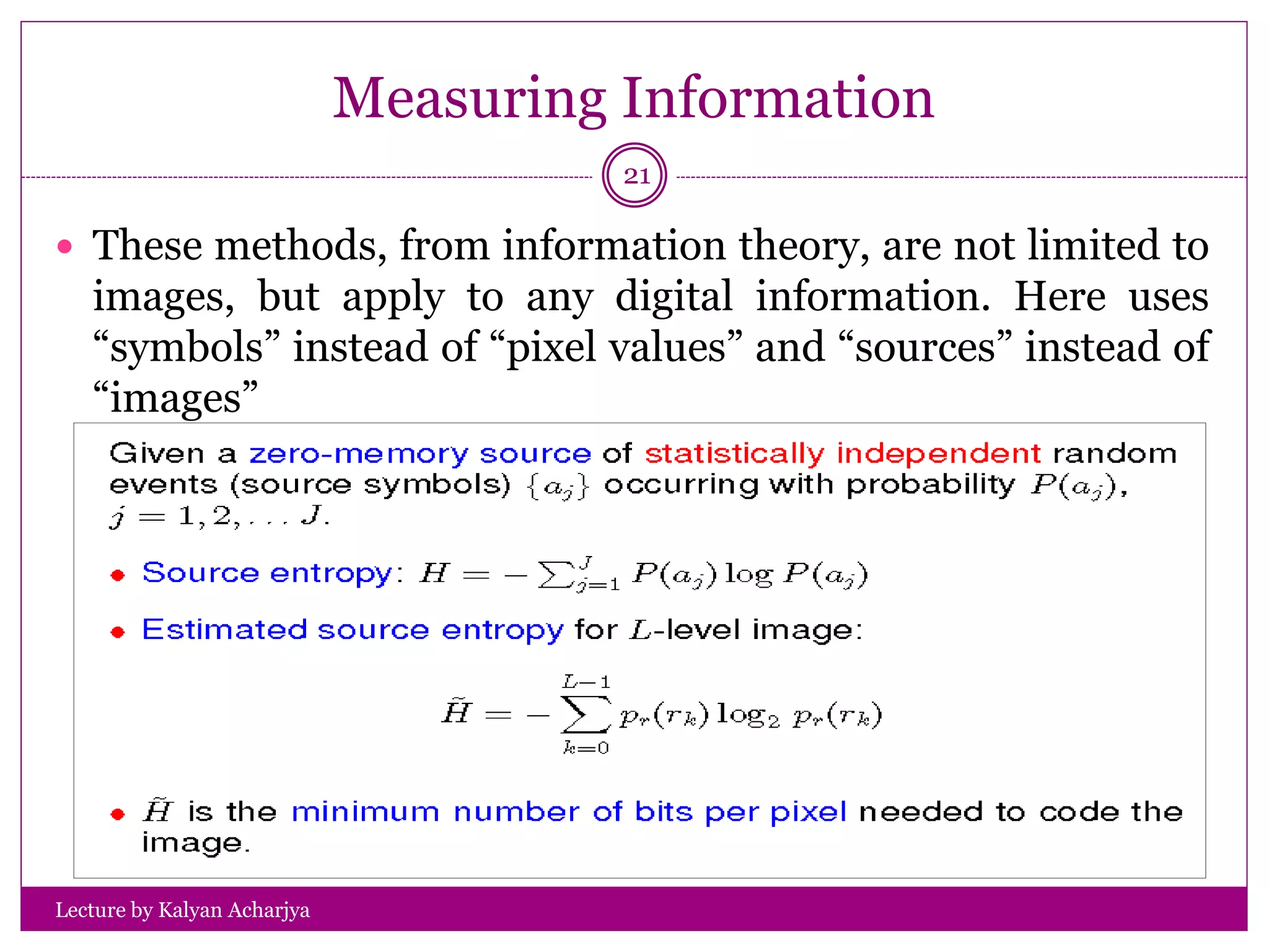 Measuring Information
Lecture by Kalyan Acharjya
21
 These methods, from information theory, are not limited to
images, but apply to any digital information. Here uses
“symbols” instead of “pixel values” and “sources” instead of
“images”
 
