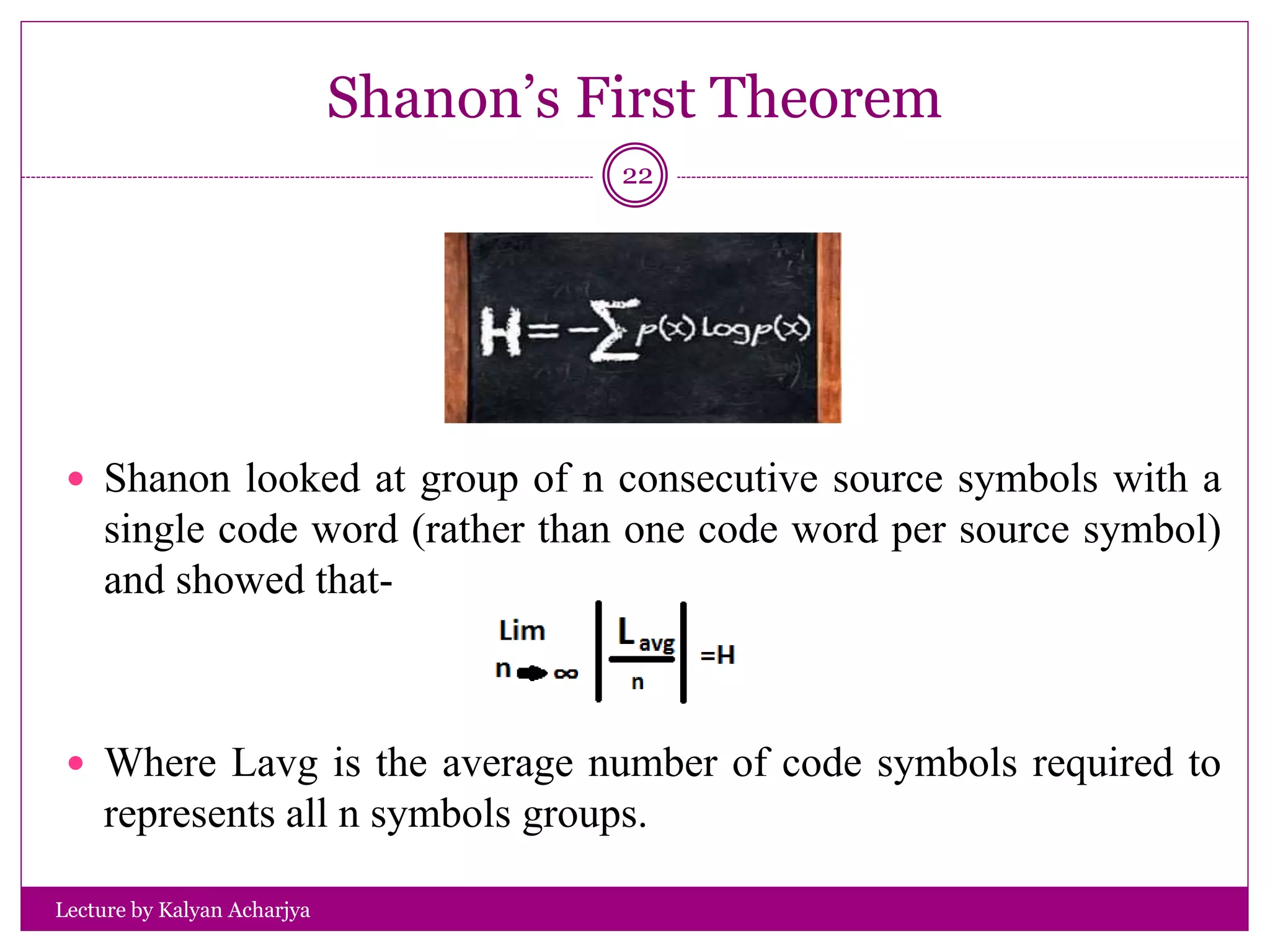 Shanon’s First Theorem
Lecture by Kalyan Acharjya
22
 Shanon looked at group of n consecutive source symbols with a
single code word (rather than one code word per source symbol)
and showed that-
 Where Lavg is the average number of code symbols required to
represents all n symbols groups.
 