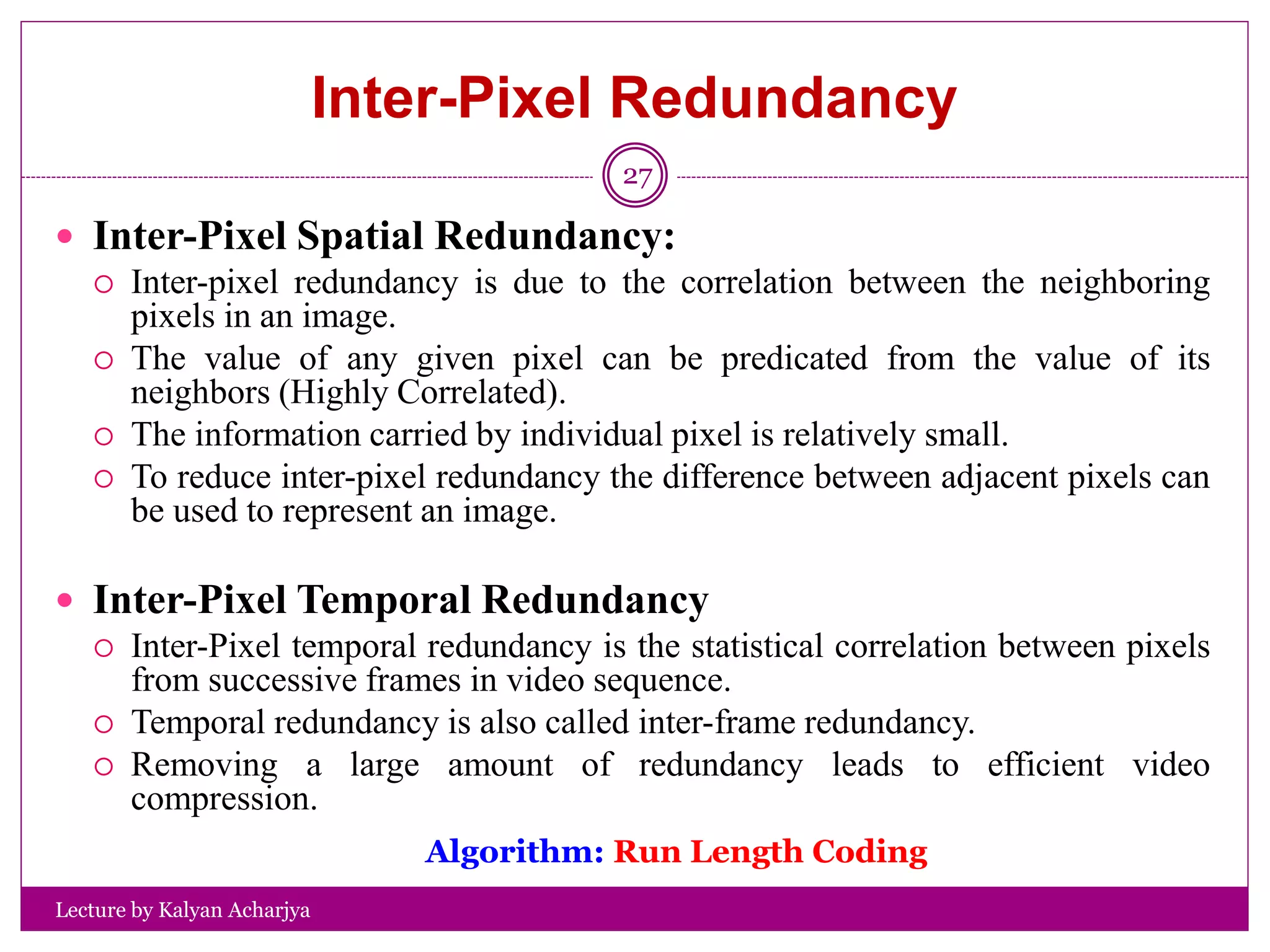 Inter-Pixel Redundancy
Lecture by Kalyan Acharjya
27
 Inter-Pixel Spatial Redundancy:
 Inter-pixel redundancy is due to the correlation between the neighboring
pixels in an image.
 The value of any given pixel can be predicated from the value of its
neighbors (Highly Correlated).
 The information carried by individual pixel is relatively small.
 To reduce inter-pixel redundancy the difference between adjacent pixels can
be used to represent an image.
 Inter-Pixel Temporal Redundancy
 Inter-Pixel temporal redundancy is the statistical correlation between pixels
from successive frames in video sequence.
 Temporal redundancy is also called inter-frame redundancy.
 Removing a large amount of redundancy leads to efficient video
compression.
Algorithm: Run Length Coding
 