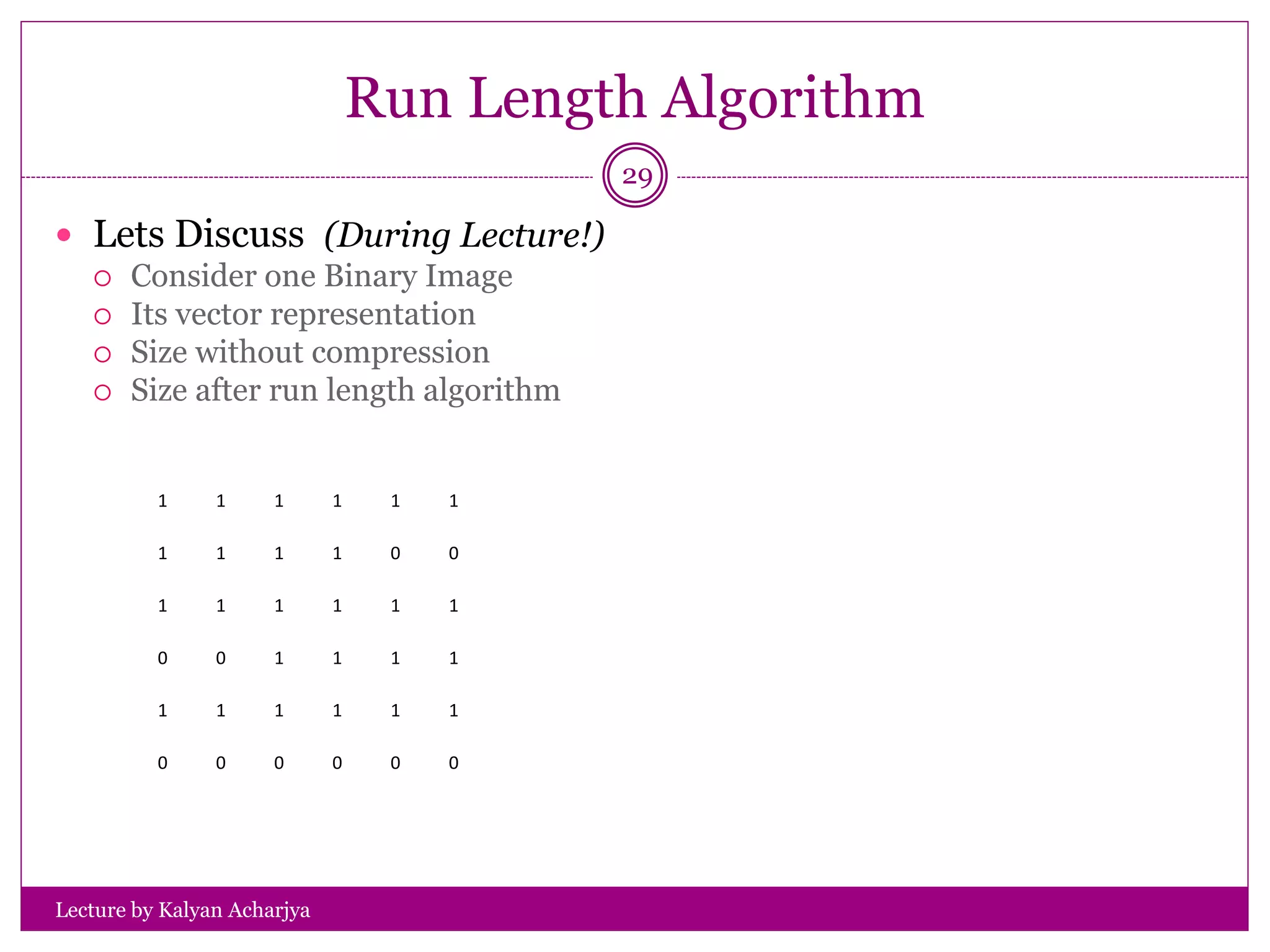 Run Length Algorithm
Lecture by Kalyan Acharjya
29
 Lets Discuss (During Lecture!)
 Consider one Binary Image
 Its vector representation
 Size without compression
 Size after run length algorithm
1 1 1 1 1 1
1 1 1 1 0 0
1 1 1 1 1 1
0 0 1 1 1 1
1 1 1 1 1 1
0 0 0 0 0 0
 