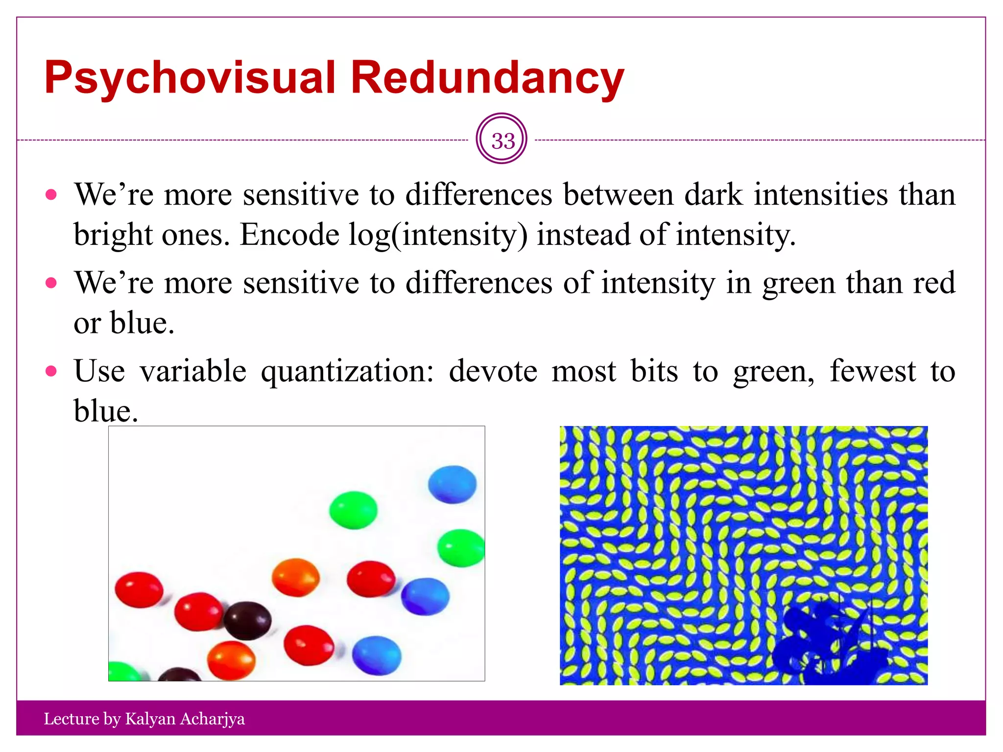 Psychovisual Redundancy
Lecture by Kalyan Acharjya
33
 We’re more sensitive to differences between dark intensities than
bright ones. Encode log(intensity) instead of intensity.
 We’re more sensitive to differences of intensity in green than red
or blue.
 Use variable quantization: devote most bits to green, fewest to
blue.
 