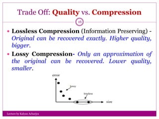 Trade Off: Quality vs. Compression
Lecture by Kalyan Acharjya
16
 Lossless Compression (Information Preserving) -
Original can be recovered exactly. Higher quality,
bigger.
 Lossy Compression- Only an approximation of
the original can be recovered. Lower quality,
smaller.
 