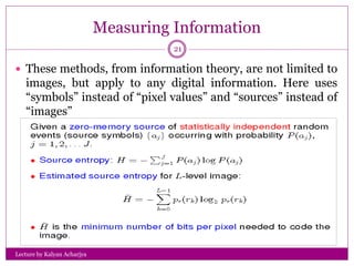 Measuring Information
Lecture by Kalyan Acharjya
21
 These methods, from information theory, are not limited to
images, but apply to any digital information. Here uses
“symbols” instead of “pixel values” and “sources” instead of
“images”
 