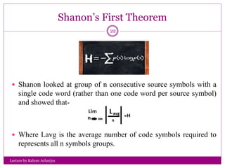 Shanon’s First Theorem
Lecture by Kalyan Acharjya
22
 Shanon looked at group of n consecutive source symbols with a
single code word (rather than one code word per source symbol)
and showed that-
 Where Lavg is the average number of code symbols required to
represents all n symbols groups.
 