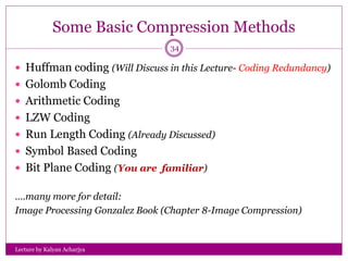 Some Basic Compression Methods
Lecture by Kalyan Acharjya
34
 Huffman coding (Will Discuss in this Lecture- Coding Redundancy)
 Golomb Coding
 Arithmetic Coding
 LZW Coding
 Run Length Coding (Already Discussed)
 Symbol Based Coding
 Bit Plane Coding (You are familiar)
….many more for detail:
Image Processing Gonzalez Book (Chapter 8-Image Compression)
 