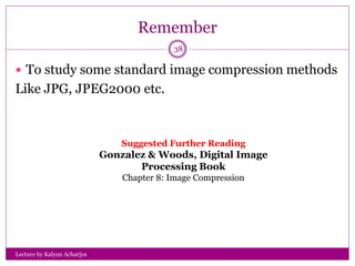 Remember
Lecture by Kalyan Acharjya
38
 To study some standard image compression methods
Like JPG, JPEG2000 etc.
Suggested Further Reading
Gonzalez & Woods, Digital Image
Processing Book
Chapter 8: Image Compression
 