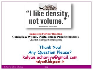 Thank You!
Any Question Please?
kalyan.acharjya@gmail.com
kalyan5.blogspot.in
Lecture by Kalyan Acharjya 39
Suggested Further Reading
Gonzalez & Woods, Digital Image Processing Book
Chapter 8: Image Compression
 