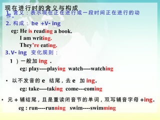 1. 含义：表示现在正在进行或一段时间正在进行的动作。 2. 构成： be +V-ing   现在进行时的含义与构成 eg: He   is  read ing   a book.  I am writ ing.  They ’re  eat ing. 3.V-ing  变化规则：  eg: play----play ing   watch----watch ing 以不发音的 e  结尾 , 去 e  加 ing .  1 ）一般加 ing  . eg: take----tak ing   come---com ing 元 + 辅结尾 , 且是重读闭音节的单词 , 双写辅音字母 + ing . eg : run----run ning  swim----swim ming 