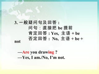 3. 一般疑问句及回答 : 问句：直接把 be 提前 肯定回答 : Yes,  主语 + be  否定回答 :  No,  主语 + be + not — Are  you draw ing  ? — Yes, I am./No, I’m not. 