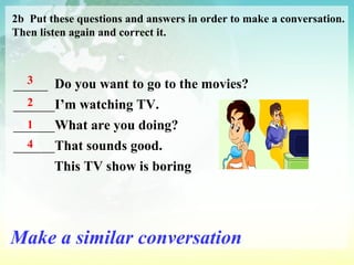 2b  Put these questions and answers in order to make a conversation. Then listen again and correct it. _____  Do you want to go to the movies? ______ I’m watching TV. ______ What are you doing? ______ That sounds good. This TV show is boring 3 2 1 4 Make a similar conversation 