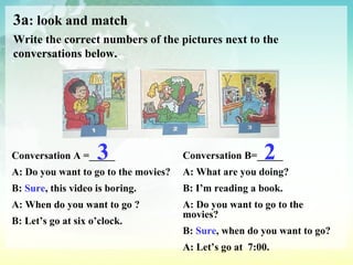 3a : look and match Write the correct numbers of the pictures next to the conversations below. Conversation A =_____ A: Do you want to go to the movies? B:  Sure , this video is boring. A: When do you want to go ? B: Let’s go at six o’clock. Conversation B=_____ A: What are you doing? B: I’m reading a book. A: Do you want to go to the movies? B:  Sure , when do you want to go? A: Let’s go at  7:00. 3 2 