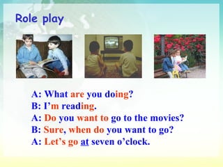 Role play A: What  are  you do ing ? B: I’ m  read ing . A:  Do  you  want to  go to the movies? B:  Sure ,  when do  you want to go? A:  Let’s go   at  seven o’clock. 