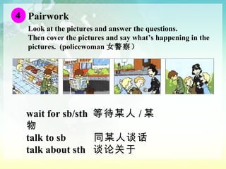 Pairwork Look at the pictures and answer the questions.  Then cover the pictures and say what’s happening in the pictures.  (policewoman 女警察） wait for sb/sth  等待某人 / 某物  talk to sb  同某人谈话 talk about sth  谈论关于 4 