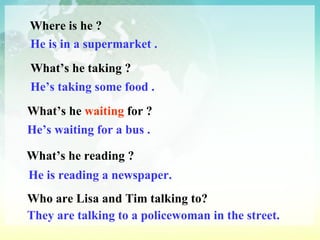 Where is he ? He is in a supermarket . What’s he taking ? He’s taking some food . What’s he  waiting  for ? He’s waiting for a bus . What’s he reading ? He is reading a newspaper. Who are Lisa and Tim talking to? They are talking to a policewoman in the street. 