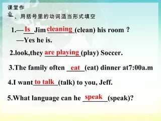 2.look,they __________(play) Soccer. 3.The family often _____(eat) dinner at7:00a.m 4.I want   (talk) to you, Jeff. 5.What language can he _______(speak)? 1.—___Jim  (clean) his room ？ — Yes he is. 一、用括号里的动词适当形式填空 to talk speak eat are playing cleaning  Is 课堂作业 