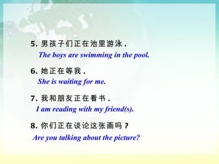 5. 男孩子们正在池里游泳 . 6. 她正在等我 . 7. 我和朋友正在看书 . 8. 你们正在谈论这张画吗 ? The boys are swimming in the pool. She is waiting for me. I am reading with my friend(s). Are you talking about the picture? 