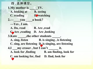 四 . 选择填空。 1.My mother is _____TV. A. looking at  B. seeing  C. reading  D. watching 2.—____you ____a book?  — Yes , I am. A. Do, read  B. Are ,read  C. Are ,reading  D.  Are ,looking 3.Kate _____,the other students _____. A. sing, listen  B. is singing , is listening  C. sing, are listening  D. is singing, are listening 4.I ___my eraser , but I can’t ______ it. A. look for ,finding  B. am finding, look for  C. am looking for, find  D. find, look for 　 　　 