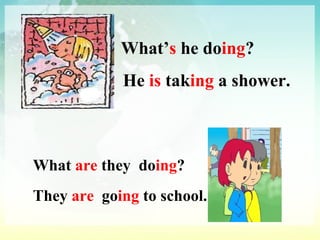 What’ s  he do ing ? He  is  tak ing  a shower. What  are  they  do ing ?   They  are  go ing  to school. 