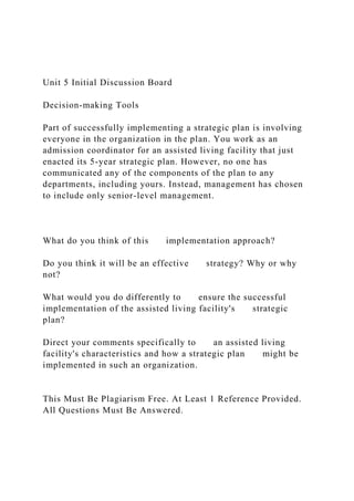 Unit 5 Initial Discussion Board
Decision-making Tools
Part of successfully implementing a strategic plan is involving
everyone in the organization in the plan. You work as an
admission coordinator for an assisted living facility that just
enacted its 5-year strategic plan. However, no one has
communicated any of the components of the plan to any
departments, including yours. Instead, management has chosen
to include only senior-level management.
What do you think of this implementation approach?
Do you think it will be an effective strategy? Why or why
not?
What would you do differently to ensure the successful
implementation of the assisted living facility's strategic
plan?
Direct your comments specifically to an assisted living
facility's characteristics and how a strategic plan might be
implemented in such an organization.
This Must Be Plagiarism Free. At Least 1 Reference Provided.
All Questions Must Be Answered.
 