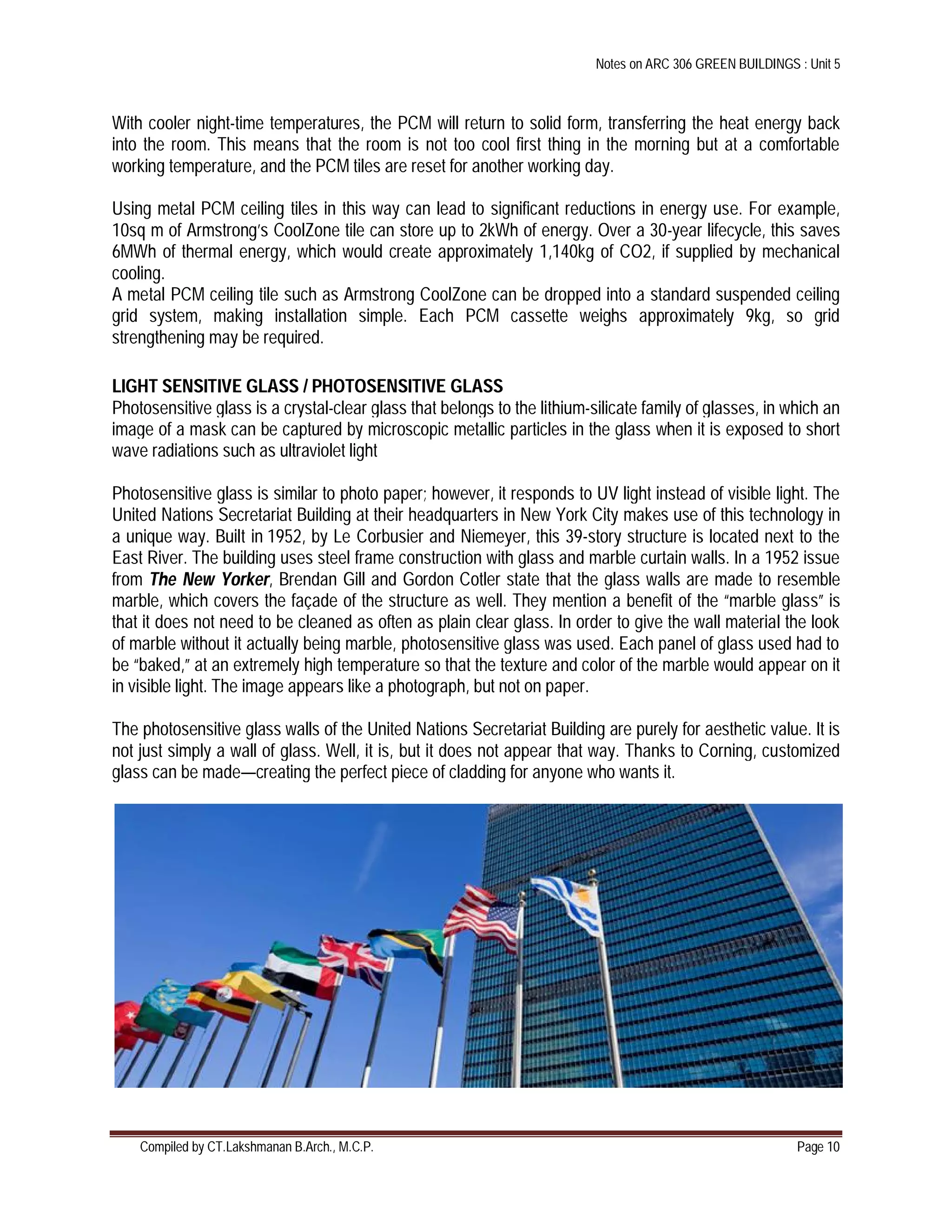 Notes on ARC 306 GREEN BUILDINGS : Unit 5
Compiled by CT.Lakshmanan B.Arch., M.C.P. Page 10
With cooler night-time temperatures, the PCM will return to solid form, transferring the heat energy back
into the room. This means that the room is not too cool first thing in the morning but at a comfortable
working temperature, and the PCM tiles are reset for another working day.
Using metal PCM ceiling tiles in this way can lead to significant reductions in energy use. For example,
10sq m of Armstrong’s CoolZone tile can store up to 2kWh of energy. Over a 30-year lifecycle, this saves
6MWh of thermal energy, which would create approximately 1,140kg of CO2, if supplied by mechanical
cooling.
A metal PCM ceiling tile such as Armstrong CoolZone can be dropped into a standard suspended ceiling
grid system, making installation simple. Each PCM cassette weighs approximately 9kg, so grid
strengthening may be required.
LIGHT SENSITIVE GLASS / PHOTOSENSITIVE GLASS
Photosensitive glass is a crystal-clear glass that belongs to the lithium-silicate family of glasses, in which an
image of a mask can be captured by microscopic metallic particles in the glass when it is exposed to short
wave radiations such as ultraviolet light
Photosensitive glass is similar to photo paper; however, it responds to UV light instead of visible light. The
United Nations Secretariat Building at their headquarters in New York City makes use of this technology in
a unique way. Built in 1952, by Le Corbusier and Niemeyer, this 39-story structure is located next to the
East River. The building uses steel frame construction with glass and marble curtain walls. In a 1952 issue
from The New Yorker, Brendan Gill and Gordon Cotler state that the glass walls are made to resemble
marble, which covers the façade of the structure as well. They mention a benefit of the “marble glass” is
that it does not need to be cleaned as often as plain clear glass. In order to give the wall material the look
of marble without it actually being marble, photosensitive glass was used. Each panel of glass used had to
be “baked,” at an extremely high temperature so that the texture and color of the marble would appear on it
in visible light. The image appears like a photograph, but not on paper.
The photosensitive glass walls of the United Nations Secretariat Building are purely for aesthetic value. It is
not just simply a wall of glass. Well, it is, but it does not appear that way. Thanks to Corning, customized
glass can be made—creating the perfect piece of cladding for anyone who wants it.
 